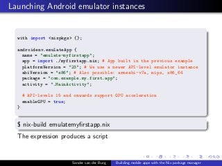 Launching Android emulator instances
with import <nixpkgs> {};
androidenv.emulateApp {
name = "emulate-myfirstapp";
app = ...