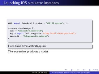 Launching iOS simulator instances
with import <nixpkgs> { system = "x86_64-darwin"; };
xcodeenv.simulateApp {
name = "simu...