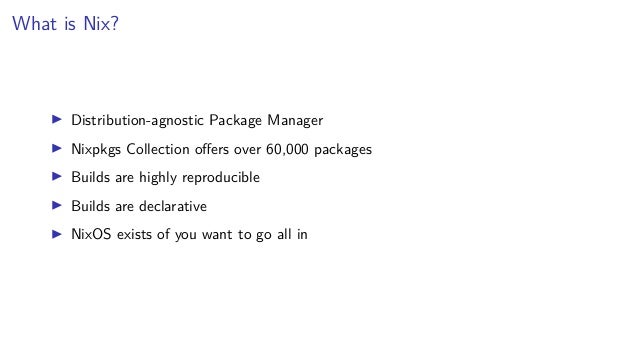 What is Nix?
▶ Distribution-agnostic Package Manager
▶ Nixpkgs Collection offers over 60,000 packages
▶ Builds are highly reproducible
▶ Builds are declarative
▶ NixOS exists of you want to go all in
 