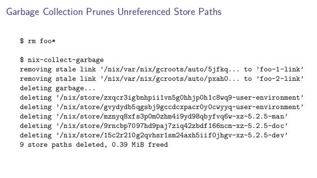 Garbage Collection Prunes Unreferenced Store Paths
$ rm foo*
$ nix-collect-garbage
removing stale link ’/nix/var/nix/gcroots/auto/5jfkq... to ’foo-1-link’
removing stale link ’/nix/var/nix/gcroots/auto/pxah0... to ’foo-2-link’
deleting garbage...
deleting ’/nix/store/zxqcr3igbnhpii1vn5g0hhjp0h1c8wq9-user-environment’
deleting ’/nix/store/gvydydb5qgsbj9gccdcxpacr0y0cwyyq-user-environment’
deleting ’/nix/store/mznyq8xfs3p0m0zhm4i9yd98qbyfvq6w-xz-5.2.5-man’
deleting ’/nix/store/9rncbp7097hd9paj7ziq42zbdf166ncm-xz-5.2.5-doc’
deleting ’/nix/store/15c2r210g2qvhsr1sm24axh5iif0jhgv-xz-5.2.5-dev’
9 store paths deleted, 0.39 MiB freed
 