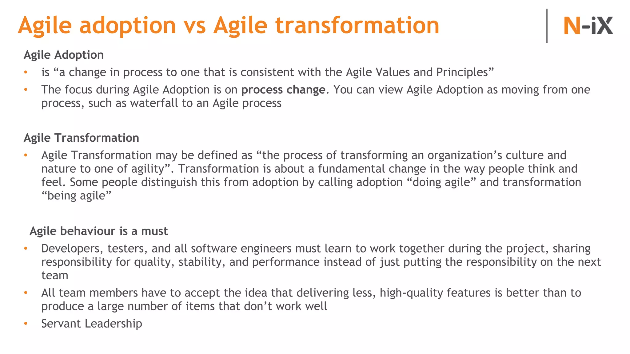 Agile adoption vs Agile transformation
Agile Adoption
• is “a change in process to one that is consistent with the Agile Values and Principles”
• The focus during Agile Adoption is on process change. You can view Agile Adoption as moving from one
process, such as waterfall to an Agile process
Agile Transformation
• Agile Transformation may be defined as “the process of transforming an organization’s culture and
nature to one of agility”. Transformation is about a fundamental change in the way people think and
feel. Some people distinguish this from adoption by calling adoption “doing agile” and transformation
“being agile”
Agile behaviour is a must
• Developers, testers, and all software engineers must learn to work together during the project, sharing
responsibility for quality, stability, and performance instead of just putting the responsibility on the next
team
• All team members have to accept the idea that delivering less, high-quality features is better than to
produce a large number of items that don’t work well
• Servant Leadership
 