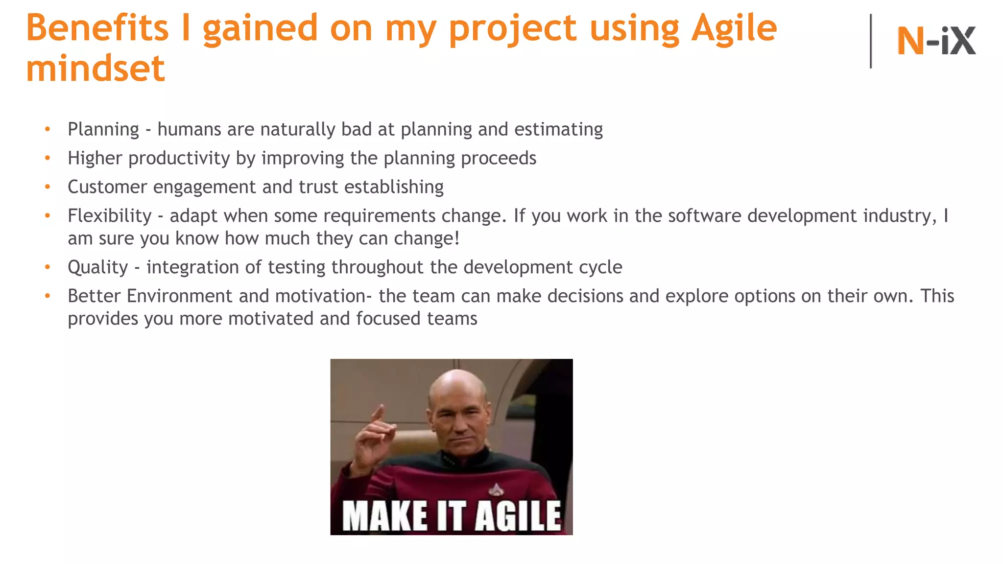 Benefits I gained on my project using Agile
mindset
• Planning - humans are naturally bad at planning and estimating
• Higher productivity by improving the planning proceeds
• Customer engagement and trust establishing
• Flexibility - adapt when some requirements change. If you work in the software development industry, I
am sure you know how much they can change!
• Quality - integration of testing throughout the development cycle
• Better Environment and motivation- the team can make decisions and explore options on their own. This
provides you more motivated and focused teams
 