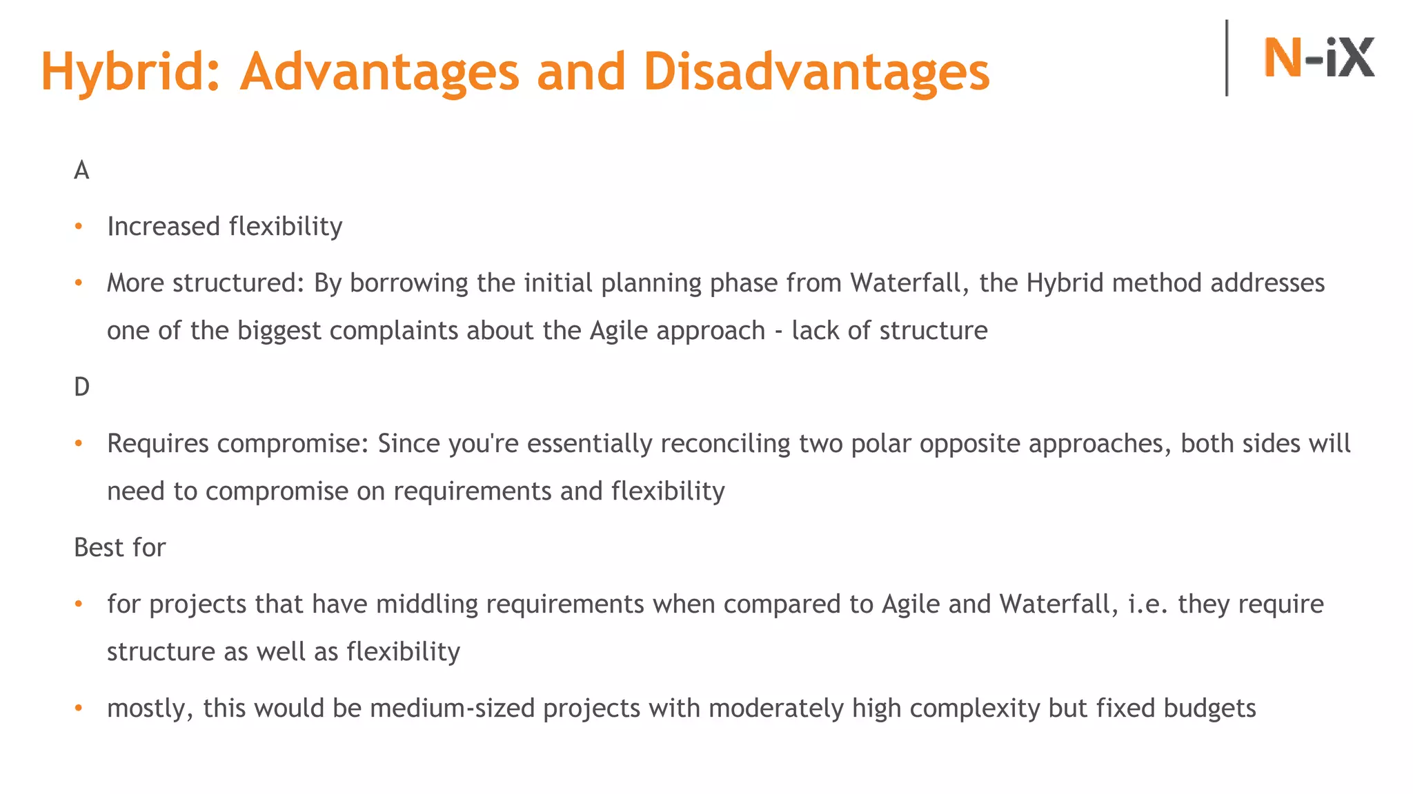 Hybrid: Advantages and Disadvantages
A
• Increased flexibility
• More structured: By borrowing the initial planning phase from Waterfall, the Hybrid method addresses
one of the biggest complaints about the Agile approach - lack of structure
D
• Requires compromise: Since you're essentially reconciling two polar opposite approaches, both sides will
need to compromise on requirements and flexibility
Best for
• for projects that have middling requirements when compared to Agile and Waterfall, i.e. they require
structure as well as flexibility
• mostly, this would be medium-sized projects with moderately high complexity but fixed budgets
 