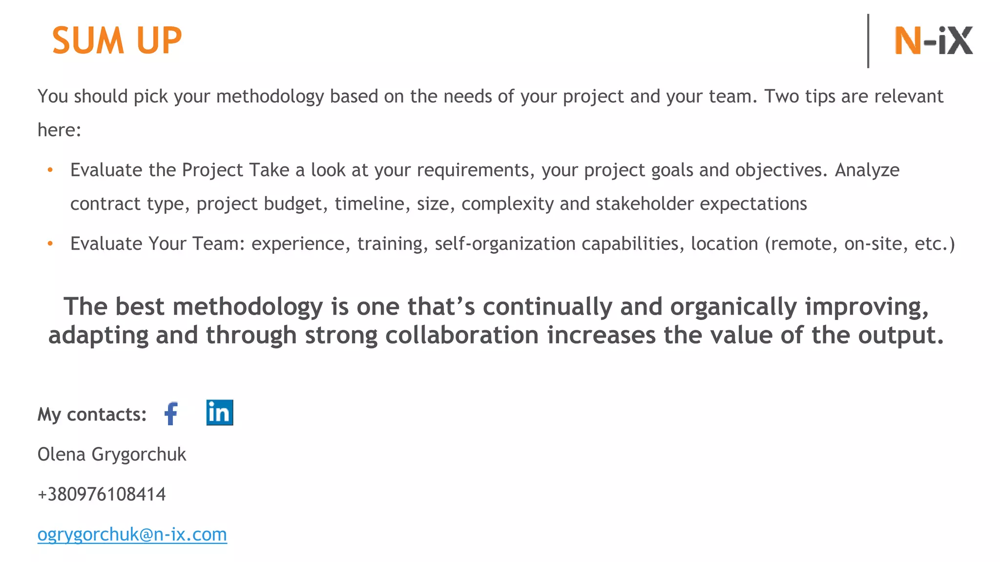 SUM UP
You should pick your methodology based on the needs of your project and your team. Two tips are relevant
here:
• Evaluate the Project Take a look at your requirements, your project goals and objectives. Analyze
contract type, project budget, timeline, size, complexity and stakeholder expectations
• Evaluate Your Team: experience, training, self-organization capabilities, location (remote, on-site, etc.)
The best methodology is one that’s continually and organically improving,
adapting and through strong collaboration increases the value of the output.
My contacts:
Olena Grygorchuk
+380976108414
ogrygorchuk@n-ix.com
 