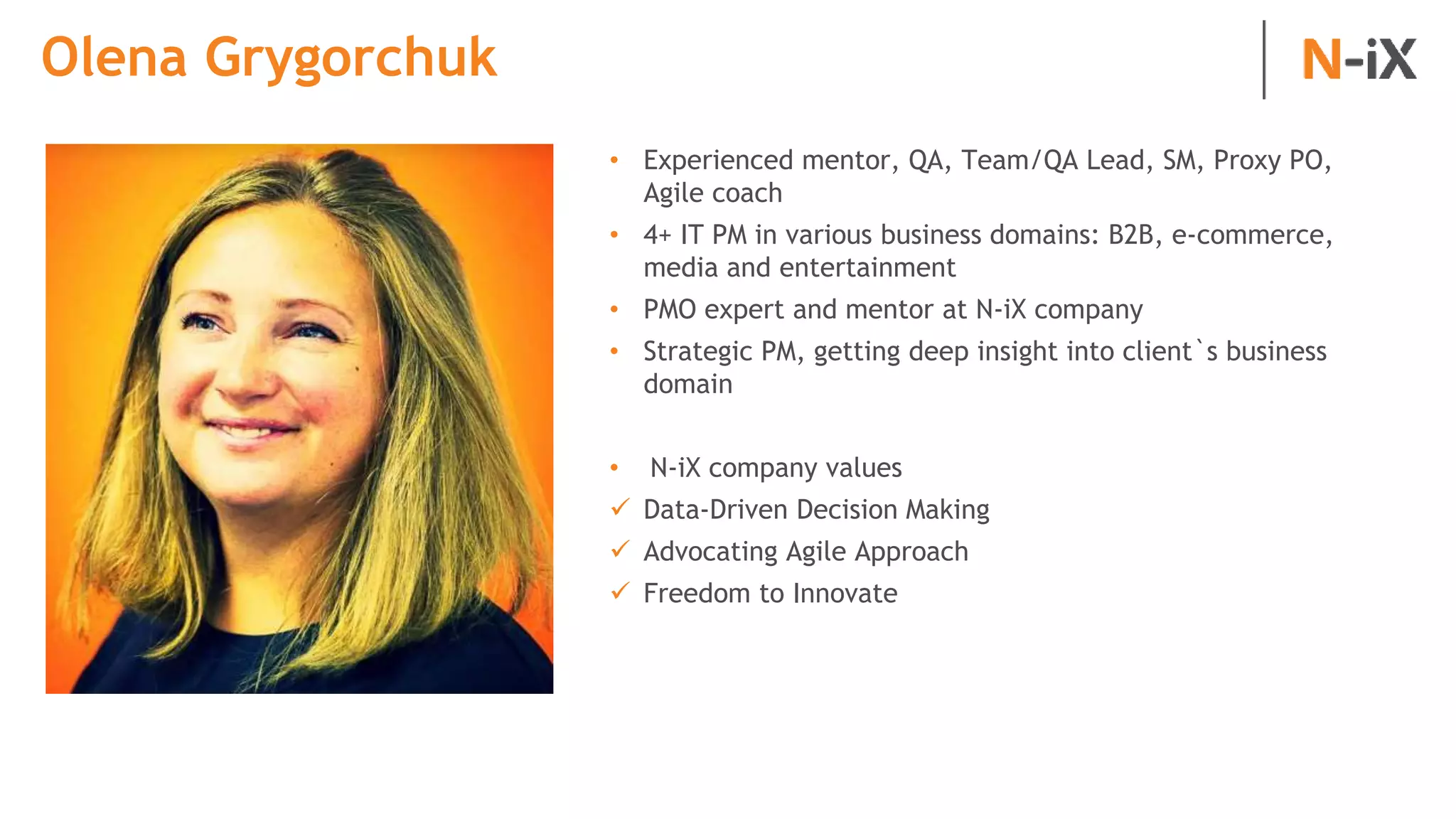 Olena Grygorchuk
• Experienced mentor, QA, Team/QA Lead, SM, Proxy PO,
Agile coach
• 4+ IT PM in various business domains: B2B, e-commerce,
media and entertainment
• PMO expert and mentor at N-iX company
• Strategic PM, getting deep insight into client`s business
domain
• N-iX company values
 Data-Driven Decision Making
 Advocating Agile Approach
 Freedom to Innovate
 