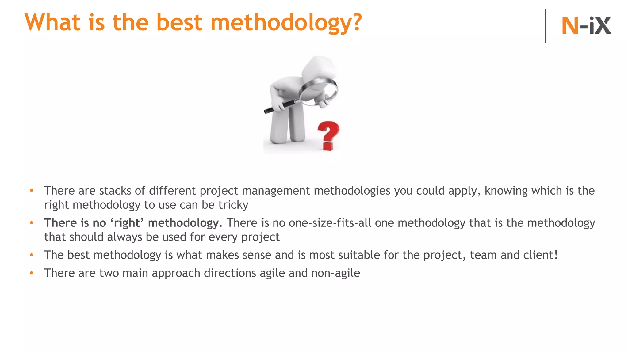 What is the best methodology?
• There are stacks of different project management methodologies you could apply, knowing which is the
right methodology to use can be tricky
• There is no ‘right’ methodology. There is no one-size-fits-all one methodology that is the methodology
that should always be used for every project
• The best methodology is what makes sense and is most suitable for the project, team and client!
• There are two main approach directions agile and non-agile
 