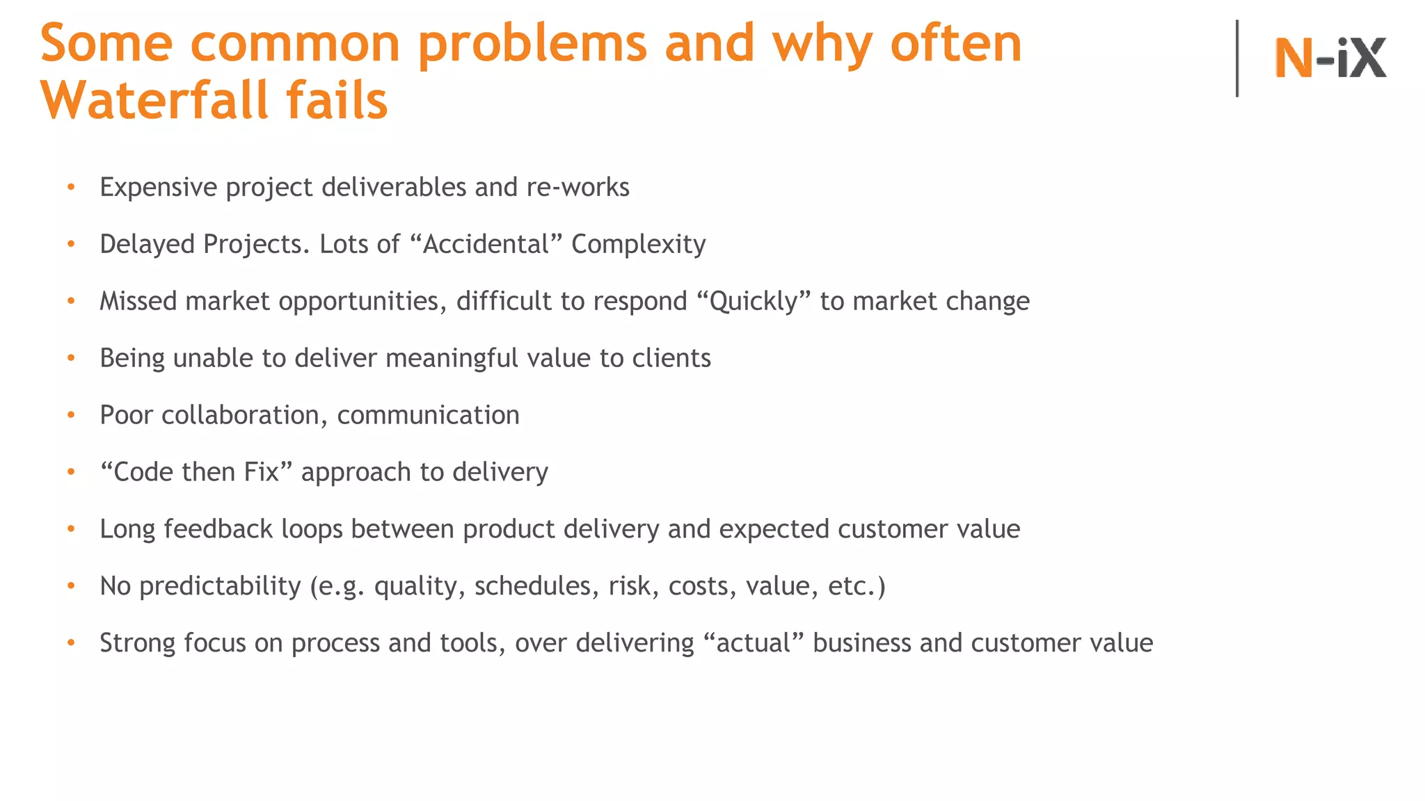 Some common problems and why often
Waterfall fails
• Expensive project deliverables and re-works
• Delayed Projects. Lots of “Accidental” Complexity
• Missed market opportunities, difficult to respond “Quickly” to market change
• Being unable to deliver meaningful value to clients
• Poor collaboration, communication
• “Code then Fix” approach to delivery
• Long feedback loops between product delivery and expected customer value
• No predictability (e.g. quality, schedules, risk, costs, value, etc.)
• Strong focus on process and tools, over delivering “actual” business and customer value
 