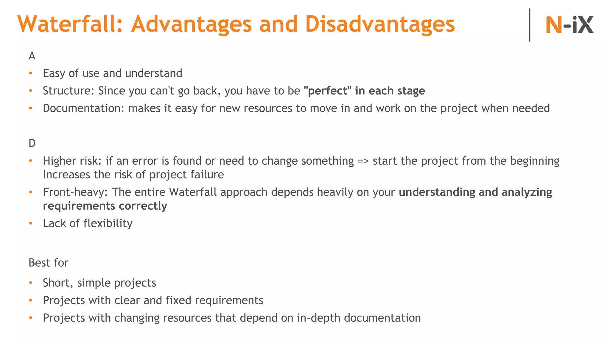 Waterfall: Advantages and Disadvantages
A
• Easy of use and understand
• Structure: Since you can't go back, you have to be "perfect" in each stage
• Documentation: makes it easy for new resources to move in and work on the project when needed
D
• Higher risk: if an error is found or need to change something => start the project from the beginning
Increases the risk of project failure
• Front-heavy: The entire Waterfall approach depends heavily on your understanding and analyzing
requirements correctly
• Lack of flexibility
Best for
• Short, simple projects
• Projects with clear and fixed requirements
• Projects with changing resources that depend on in-depth documentation
 
