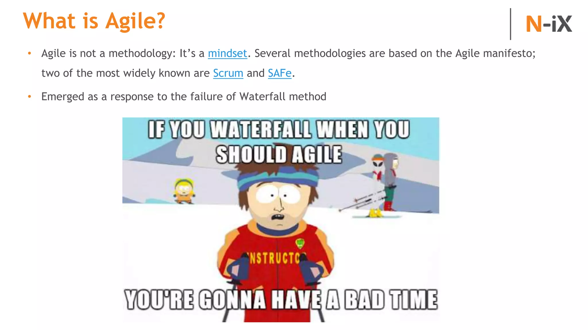 What is Agile?
• Agile is not a methodology: It’s a mindset. Several methodologies are based on the Agile manifesto;
two of the most widely known are Scrum and SAFe.
• Emerged as a response to the failure of Waterfall method
 