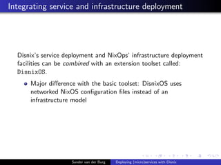 Integrating service and infrastructure deployment
Disnix’s service deployment and NixOps’ infrastructure deployment
facilities can be combined with an extension toolset called:
DisnixOS.
Major diﬀerence with the basic toolset: DisnixOS uses
networked NixOS conﬁguration ﬁles instead of an
infrastructure model
Sander van der Burg Deploying (micro)services with Disnix
 
