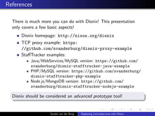 References
There is much more you can do with Disnix! This presentation
only covers a few basic aspects!
Disnix homepage: http://nixos.org/disnix
TCP proxy example: https:
//github.com/svanderburg/disnix-proxy-example
StaﬀTracker examples:
Java/WebServices/MySQL version: https://github.com/
svanderburg/disnix-stafftracker-java-example
PHP/MySQL version: https://github.com/svanderburg/
disnix-stafftracker-php-example
Node.js/MongoDB version: https://github.com/
svanderburg/disnix-stafftracker-nodejs-example
Disnix should be considered an advanced prototype tool!
Sander van der Burg Deploying (micro)services with Disnix
 