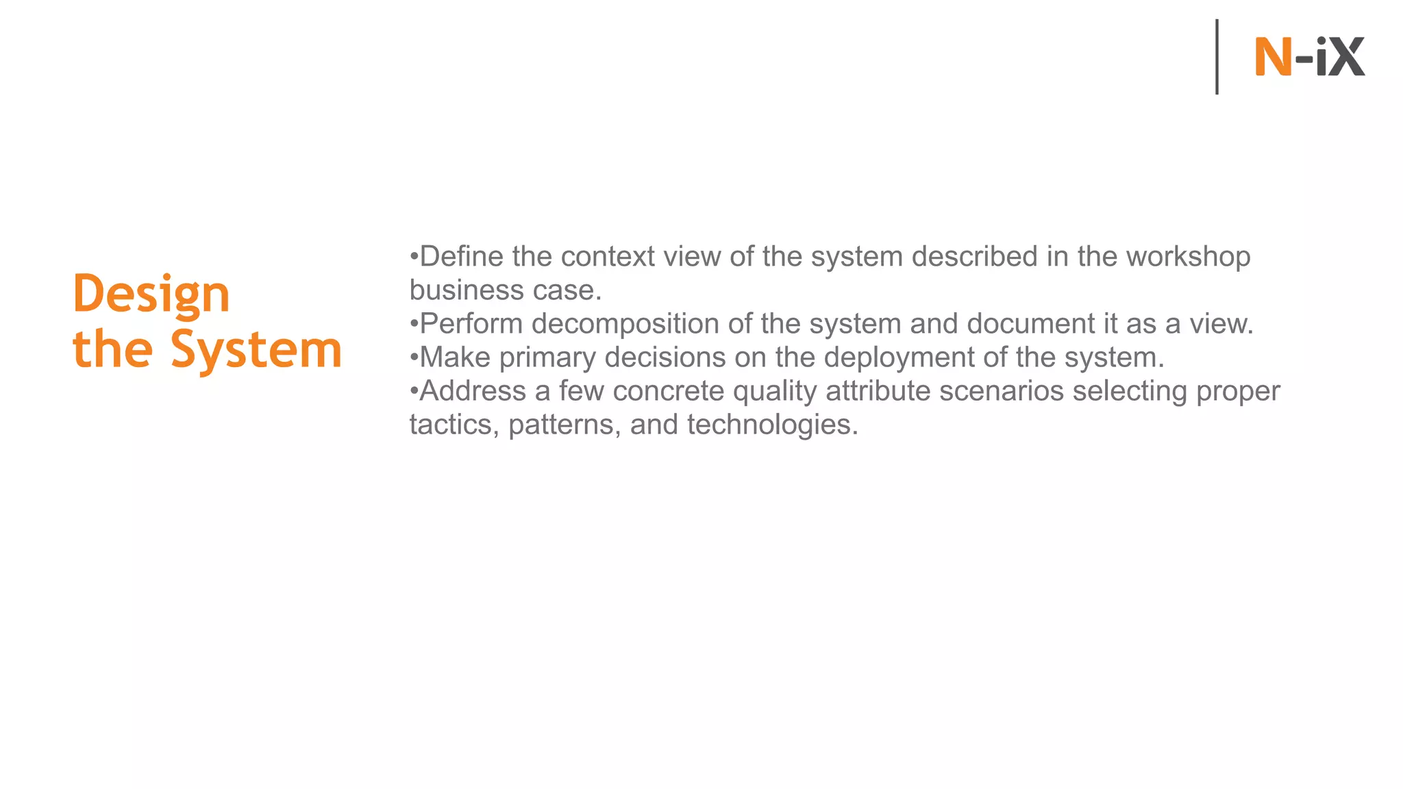 Design  
the System
•Define the context view of the system described in the workshop
business case.
•Perform decomposition of the system and document it as a view.
•Make primary decisions on the deployment of the system.
•Address a few concrete quality attribute scenarios selecting proper
tactics, patterns, and technologies.
 