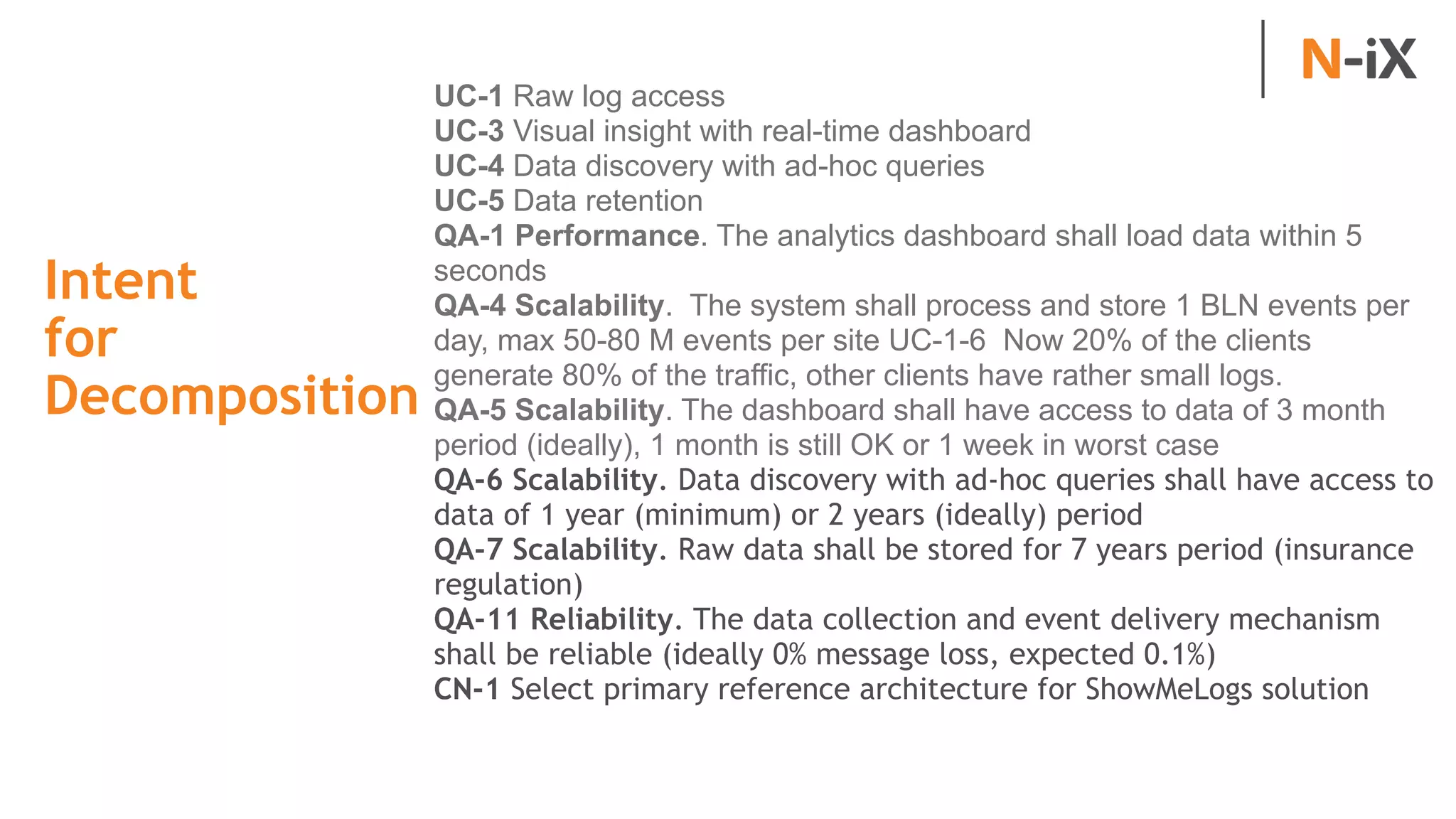 Intent  
for
Decomposition
UC-1 Raw log access
UC-3 Visual insight with real-time dashboard
UC-4 Data discovery with ad-hoc queries
UC-5 Data retention
QA-1 Performance. The analytics dashboard shall load data within 5
seconds
QA-4 Scalability. The system shall process and store 1 BLN events per
day, max 50-80 M events per site UC-1-6 Now 20% of the clients
generate 80% of the traffic, other clients have rather small logs.
QA-5 Scalability. The dashboard shall have access to data of 3 month
period (ideally), 1 month is still OK or 1 week in worst case
QA-6 Scalability. Data discovery with ad-hoc queries shall have access to
data of 1 year (minimum) or 2 years (ideally) period
QA-7 Scalability. Raw data shall be stored for 7 years period (insurance
regulation)
QA-11 Reliability. The data collection and event delivery mechanism
shall be reliable (ideally 0% message loss, expected 0.1%)
CN-1 Select primary reference architecture for ShowMeLogs solution
 