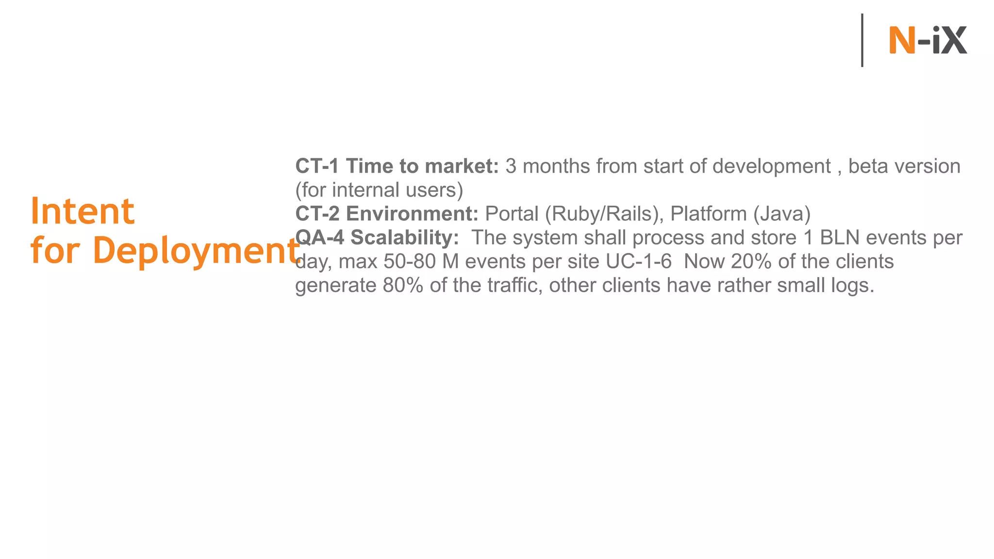 Intent  
for Deployment
CT-1 Time to market: 3 months from start of development , beta version
(for internal users)
CT-2 Environment: Portal (Ruby/Rails), Platform (Java)
QA-4 Scalability: The system shall process and store 1 BLN events per
day, max 50-80 M events per site UC-1-6 Now 20% of the clients
generate 80% of the traffic, other clients have rather small logs.
 