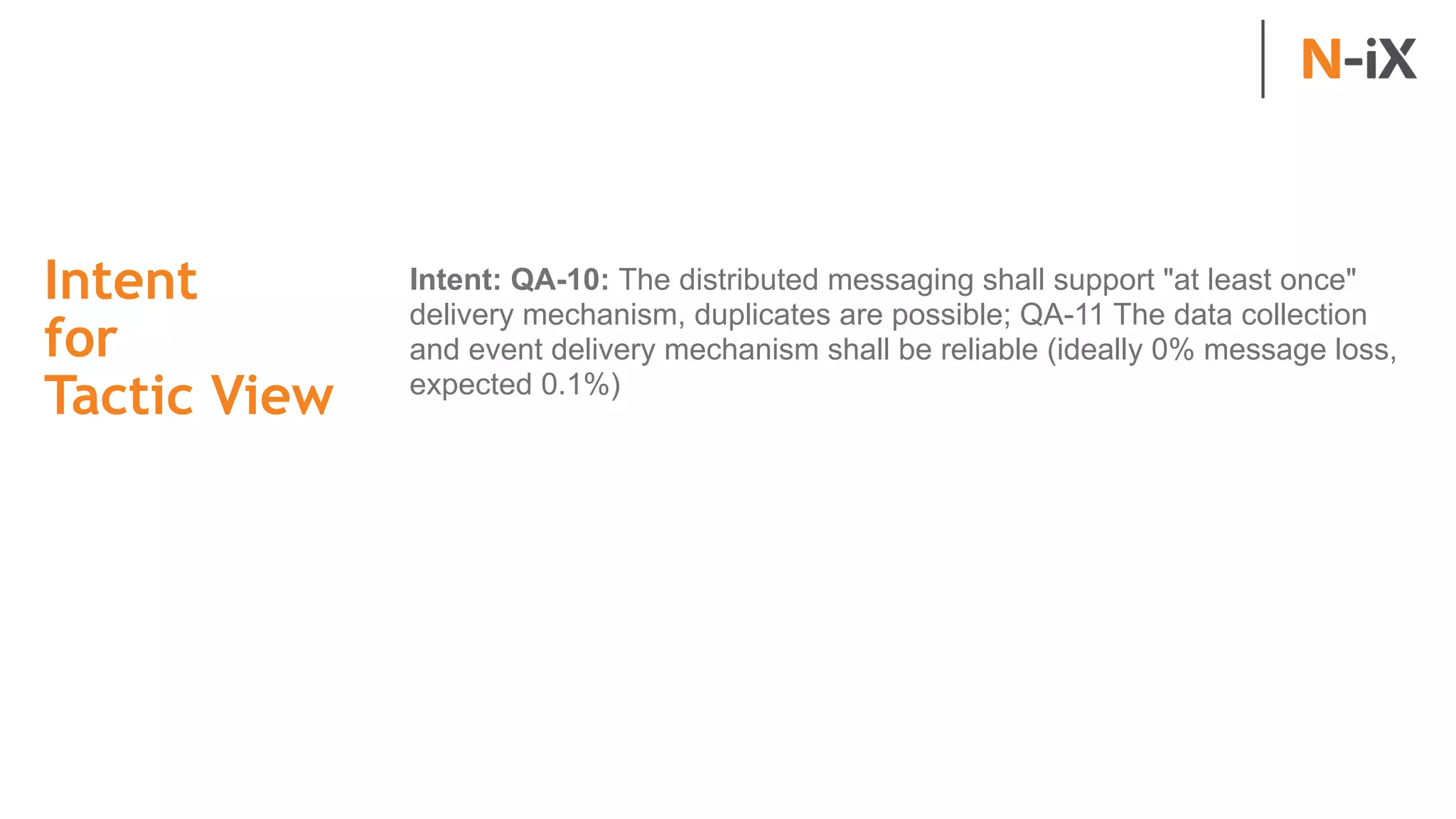 Intent  
for  
Tactic View
Intent: QA-10: The distributed messaging shall support "at least once"
delivery mechanism, duplicates are possible; QA-11 The data collection
and event delivery mechanism shall be reliable (ideally 0% message loss,
expected 0.1%)
 
