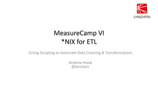 MeasureCamp VI
*NIX for ETL
(Using Scripting to Automate Data Cleaning & Transformation)
Andrew Hood
@lynchpin
 