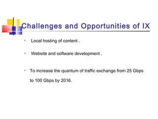 Challenges and Opportunities of IX
 Local hosting of content .
 Website and software development .
 To increase the quantum of traffic exchange from 25 Gbps
to 100 Gbps by 2016.
 