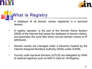 What is Registry
• A database of all domain names registered in a top-level
domain.
• A registry operator, is the part of the Domain Name System
(DNS) of the Internet that keeps the database of domain names,
and generates the zone files which convert domain names to IP
addresses.
• Domain names are managed under a hierarchy headed by the
Internet Assigned Numbers Authority (IANA) under ICANN.
• Country code top-level domains (ccTLD) are delegated by IANA
to national registries such as NIXI in India for .IN Registry.
12
 
