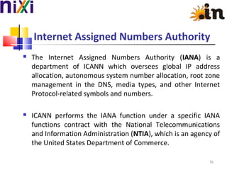 Internet Assigned Numbers Authority
 The Internet Assigned Numbers Authority (IANA) is a
department of ICANN which oversees global IP address
allocation, autonomous system number allocation, root zone
management in the DNS, media types, and other Internet
Protocol-related symbols and numbers.
 ICANN performs the IANA function under a specific IANA
functions contract with the National Telecommunications
and Information Administration (NTIA), which is an agency of
the United States Department of Commerce.
16
 