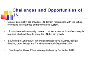Challenges and Opportunities of
.IN
 Greater potential in the growth of .IN domain registrations with the India’s
increasing Internet base and growing eco-system.
 A massive media campaign to reach out to various sectors of economy is
required which will help to boost the .IN domain growth.
 Launching of .Bharat IDN in 6 Indian languages viz Gujarati, Bangla,
Punjabi, Urdu, Telugu and Tamil by November-December,2014.
 Reaching 5 millions .IN domain registrations by December,2016.
 