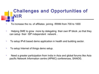 Challenges and Opportunities of
NIR
 To increase the no. of affiliates joining IRINN from 700 to 1000
 Helping SME to grow more by delegating their own IP block ,so that they
can setup their ISP independent network .
 To setup IPv6 based demo application in health and building sector.
 To setup Internet of things demo setup.
 Need a greater participation from India in Asia and global forums like Asia
pacific Network Information centre (APNIC) conferences, SANOG.
 