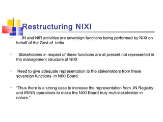 Restructuring NIXI
 .IN and NIR activities are sovereign functions being performed by NIXI on
behalf of the Govt of India
 Stakeholders in respect of these functions are at present not represented in
the management structure of NIXI
 Need to give adequate representation to the stakeholders from these
sovereign functions in NIXI Board.
 “Thus there is a strong case to increase the representation from .IN Registry
and IRINN operations to make the NIXI Board truly multistakeholder in
nature.”
 