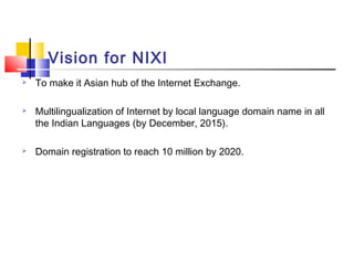 Vision for NIXI
 To make it Asian hub of the Internet Exchange.
 Multilingualization of Internet by local language domain name in all
the Indian Languages (by December, 2015).
 Domain registration to reach 10 million by 2020.
 