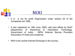NIXI

It is a not for profit Organization under section 25 of the
Companies Act 1956 .

It was registered on 19th June, 2003, with joint efforts by DeitY
(Department of Electronics & Information Technology,
Government of India) , ISPAI (Internet Service Providers
Association of India) and academia.

NIXI is the neutral Internet Exchange in the country.
3
 