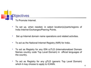 Objectives

To Promote Internet.

To set up, when needed, in select location(s)/parts/regions of
India Internet Exchanges/Peering Points.

Set up Internet domain name operations and related activities.

To act as the National Internet Registry (NIR) for India .

To act as Registry for any IDN ccTLD (Internationalized Domain
Names country code Top Level Domain) in official languages of
the country.

To act as Registry for any gTLD (generic Top Level Domain)
which it may choose to apply to ICANN.
4
 