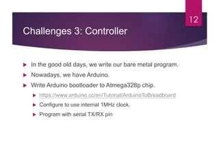 Challenges 3: Controller
12
 In the good old days, we write our bare metal program.
 Nowadays, we have Arduino.
 Write Arduino bootloader to Atmega328p chip.
 https://www.arduino.cc/en/Tutorial/ArduinoToBreadboard
 Configure to use internal 1MHz clock.
 Program with serial TX/RX pin
 