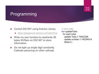 Programming
 Control DS1307 using Arduino Library
 https://playground.arduino.cc/Code/Time
 Write my own function to read/write 56
bytes NVRam on DS1307 to store
information.
 Do not light up single digit constantly.
Cathode poisoning on other cathode.
22
// core code
fun updateTube:
for each tube:
update Tube // 74HC238
update number // 74CD4514
delay(2);
 
