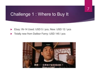 Challenge 1 : Where to Buy It
 Ebay: IN-14 Used: USD 5 / pcs, New: USD 12 / pcs
 Totally new from Dalibor Farny: USD 145 / pcs
7
 