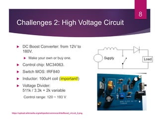 Challenges 2: High Voltage Circuit
 DC Boost Converter: from 12V to
180V.
 Make your own or buy one.
 Control chip: MC34063.
 Switch MOS: IRF840
 Inductor: 100uH coil (important!)
 Voltage Divider:
511k / 3.3k + 2k variable
Control range: 120 ~ 193 V
8
https://upload.wikimedia.org/wikipedia/commons/4/4a/Boost_circuit_2.png
 
