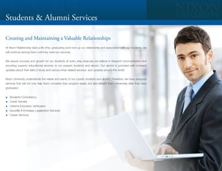 Students & Alumni Services

Creating and Maintaining a Valuable Relationships
At Nixon Relationship lasts a life time, graduating wont end up our relationship and association with our students, we
will continue serving them until they need our services.


We assure success and growth for our students at every step beacuse we believe in frequent communication and
providing superior educational services to our present students and alumni. Our alumni is provided with constant
updates about their field of study and various other related services and updates around the world


Nixon University understands the needs and wants of our current students and alumni. Therefore, we have designed
services that will not only help them complete their program easily, but also benefit them immensely after they have
graduated.


   Students Consultancy
   Credit Transfer
   Lifetime Education Verification
   Apostille & Embassy Legalization Services
   Career Services
 