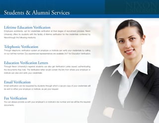 Students & Alumni Services

Lifetime Education Verification
Employers worldwide, opt for credentials verification at final stages of recruitment process. Nixon
University offers its students with the facility of lifetime verification for the credentials conferred by
Nixonthrough the following mediums.



Telephonic Verification
Through telephonic verification system an employer or institute can verify your credentials by calling
on our toll-free number. Our experienced representatives are available 24/7 for Education Verification.



Education Verification Letters
Through Nixon University's registrar students can also get Verification Letter issued, authenticating
the documents they hold. The Verification letter would contain the link from where your employer or
institute can view and verify your credentials:



Email Verification
Email verification can be requested by students through which a secure copy of your credentials will
be sent to either your employer or institute, as per your request



Fax Verification
You can always provide us with your employer's or institute's fax number and we will fax the required
documents
 