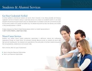 Students & Alumni Services

Get Your Credentials Verified
To further facilitate its international students and alumni, Nixon University is now offering Apostille and Embassy
Legalization services to Students wishing to avail these services can contact our consultants anytime or can simply
request for the services through the alumni area. Our dedicated team of consultants' works with commitment and gets
the documents verified in the quickest and easiest way. The attested documents are also sent directly to the student
or their potential employer or institute.


To learn more about our Nixon's Career Services please contact our student representatives at
1-877-879-4644 or start live chat.


Nixon Career Services
Students may explore various student employment opportunities in well-known national and multinational
organizations through our Career Center. Our partnered corporate alliances provide our students and alumni with
high-paid and rewarding jobs. Top employers and organizations of the world prefer to hire Nixon students because of
their strong leadership, analytical and communication skills.


Nixon University offers two types of placements:



   Nixon's Internship Placement Opportunities
   Nixon's Job Placement Opportunities
 