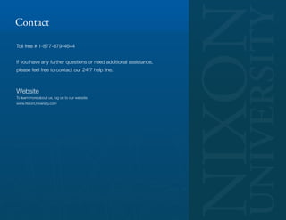 Contact

Toll free # 1-877-879-4644


If you have any further questions or need additional assistance,
please feel free to contact our 24/7 help line.



Website
To learn more about us, log on to our website:
www.NixonUniversity.com
 