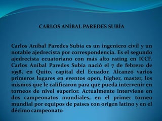 CARLOS ANÍBAL PAREDES SUBÍA


Carlos Aníbal Paredes Subía es un ingeniero civil y un
notable ajedrecista por correspondencia. Es el segundo
ajedrecista ecuatoriano con más alto rating en ICCF.
Carlos Aníbal Paredes Subía nació el 7 de febrero de
1958, en Quito, capital del Ecuador. Alcanzó varios
primeros lugares en eventos open, higher, master, los
mismos que le calificaron para que pueda intervenir en
torneos de nivel superior. Actualmente interviene en
dos campeonatos mundiales, en el primer torneo
mundial por equipos de países con origen latino y en el
décimo campeonato
 