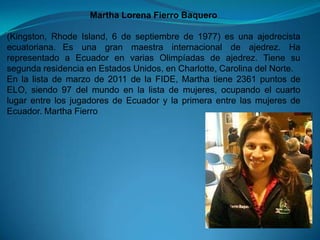 Martha Lorena Fierro Baquero

(Kingston, Rhode Island, 6 de septiembre de 1977) es una ajedrecista
ecuatoriana. Es una gran maestra internacional de ajedrez. Ha
representado a Ecuador en varias Olimpíadas de ajedrez. Tiene su
segunda residencia en Estados Unidos, en Charlotte, Carolina del Norte.
En la lista de marzo de 2011 de la FIDE, Martha tiene 2361 puntos de
ELO, siendo 97 del mundo en la lista de mujeres, ocupando el cuarto
lugar entre los jugadores de Ecuador y la primera entre las mujeres de
Ecuador. Martha Fierro
 