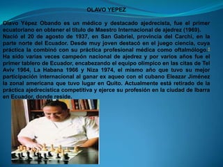 OLAVO YEPEZ

Olavo Yépez Obando es un médico y destacado ajedrecista, fue el primer
ecuatoriano en obtener el título de Maestro Internacional de ajedrez (1969).
Nació el 20 de agosto de 1937, en San Gabriel, provincia del Carchi, en la
parte norte del Ecuador. Desde muy joven destacó en el juego ciencia, cuya
práctica la combinó con su práctica profesional médica como oftalmólogo.1
Ha sido varias veces campeón nacional de ajedrez y por varios años fue el
primer tablero de Ecuador, encabezando el equipo olímpico en las citas de Tel
Aviv 1964, La Habana 1966 y Niza 1974, el mismo año que tuvo su mejor
participación internacional al ganar ex aqueo con el cubano Eleazar Jiménez
la zonal americana que tuvo lugar en Quito. Actualmente está retirado de la
práctica ajedrecística competitiva y ejerce su profesión en la ciudad de Ibarra
en Ecuador, donde reside.
 