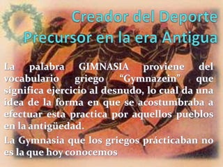 La palabra GIMNASIA proviene del
vocabulario     griego    “Gymnazein”      que
significa ejercicio al desnudo, lo cual da una
idea de la forma en que se acostumbraba a
efectuar esta practica por aquellos pueblos
en la antigüedad.
La Gymnasia que los griegos prácticaban no
es la que hoy conocemos
 