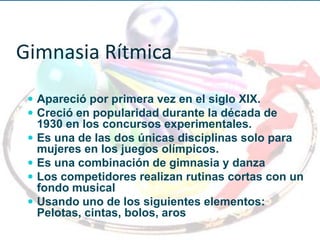 Gimnasia Rítmica
  Apareció por primera vez en el siglo XIX.
  Creció en popularidad durante la década de
     1930 en los concursos experimentales.
    Es una de las dos únicas disciplinas solo para
     mujeres en los juegos olímpicos.
    Es una combinación de gimnasia y danza
    Los competidores realizan rutinas cortas con un
     fondo musical
    Usando uno de los siguientes elementos:
     Pelotas, cintas, bolos, aros
 