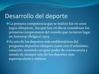 Desarrollo del deporte
La primera competencia que se realizo fue en unos
 jugos olímpicos , los que hoy en día se consideran los
 primeros campeonatos del mundo que tuvieron lugar
 en Antwerp (Belgica)-1903
Es uno de los deportes más emblemáticos del
 programa deportivo olímpico junto con el atletismo,
 natación, teniendo un gran poder de convocatoria y
 siendo de siempre uno de los deportes más
 espectaculares y míticos
 