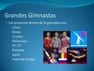 Grandes Gimnastas
 Las potencias dentro de la gimnasia son:
    China
    Russia
    Ucrania
    Bielorussia
    EE.UU
    Rumania
    Japón
    Países de Europa
 