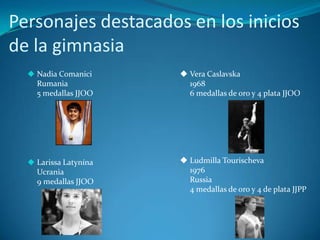 Personajes destacados en los inicios
de la gimnasia
   Nadia Comanici      Vera Caslavska
    Rumania              1968
    5 medallas JJOO      6 medallas de oro y 4 plata JJOO




   Larissa Latynína    Ludmilla Tourischeva
    Ucrania              1976
    9 medallas JJOO      Russia
                         4 medallas de oro y 4 de plata JJPP
 