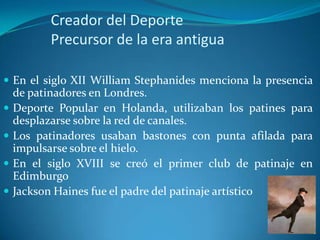 Creador del Deporte
          Precursor de la era antigua

 En el siglo XII William Stephanides menciona la presencia
    de patinadores en Londres.
   Deporte Popular en Holanda, utilizaban los patines para
    desplazarse sobre la red de canales.
   Los patinadores usaban bastones con punta afilada para
    impulsarse sobre el hielo.
   En el siglo XVIII se creó el primer club de patinaje en
    Edimburgo
   Jackson Haines fue el padre del patinaje artístico
 