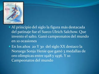  Al principio del siglo la figura más destacada
  del patinaje fue el Sueco Ulrich Salchow. Que
  invento el salto. Ganó campeonatos del mundo
  en 10 ocasiones
 En los años 20 Y 30 del siglo XX destaco la
  Noruega Sonja Henie que ganó 3 medallas de
  oro olímpicas entre 1928 y 1936. Y 10
  Campeonatos del mundo
 