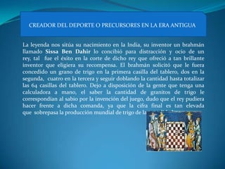 CREADOR DEL DEPORTE O PRECURSORES EN LA ERA ANTIGUA


La leyenda nos sitúa su nacimiento en la India, su inventor un brahmán
llamado Sissa Ben Dahir lo concibió para distracción y ocio de un
rey, tal fue el éxito en la corte de dicho rey que ofreció a tan brillante
inventor que eligiera su recompensa. El brahmán solicitó que le fuera
concedido un grano de trigo en la primera casilla del tablero, dos en la
segunda, cuatro en la tercera y seguir doblando la cantidad hasta totalizar
las 64 casillas del tablero. Dejo a disposición de la gente que tenga una
calculadora a mano, el saber la cantidad de granitos de trigo le
correspondían al sabio por la invención del juego, dudo que el rey pudiera
hacer frente a dicha comanda, ya que la cifra final es tan elevada
que sobrepasa la producción mundial de trigo de la actualidad.
 
