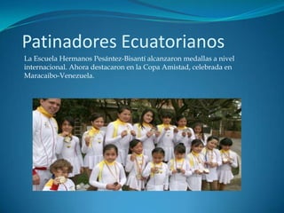 Patinadores Ecuatorianos
La Escuela Hermanos Pesántez-Bisantí alcanzaron medallas a nivel
internacional. Ahora destacaron en la Copa Amistad, celebrada en
Maracaibo-Venezuela.
 