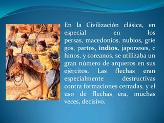En la Civilización clásica, en
especial          en            los
persas, macedonios, nubios, grie
gos, partos, indios, japoneses, c
hinos, y coreanos, se utilizaba un
gran número de arqueros en sus
ejércitos. Las flechas eran
especialmente         destructivas
contra formaciones cerradas, y el
uso de flechas era, muchas
veces, decisivo.
 